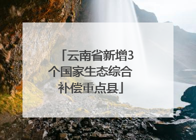 云南省新增3个国家生态综合补偿重点县
