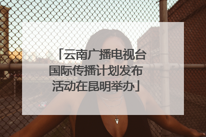 云南广播电视台国际传播计划发布活动在昆明举办