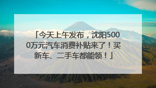 今天上午发布，沈阳5000万元汽车消费补贴来了！买新车、二手车都能领！