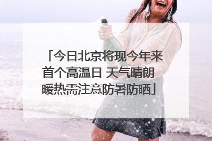 今日北京将现今年来首个高温日 天气晴朗暖热需注意防暑防晒