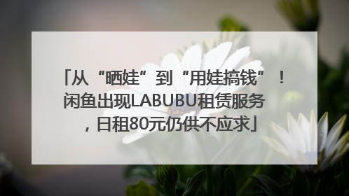 从“晒娃”到“用娃搞钱”！闲鱼出现LABUBU租赁服务，日租80元仍供不应求