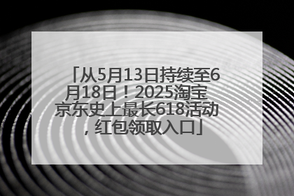 从5月13日持续至6月18日！2025淘宝京东史上最长618活动，红包领取入口