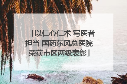 以仁心仁术 写医者担当 国药东风总医院荣获市区两级表彰