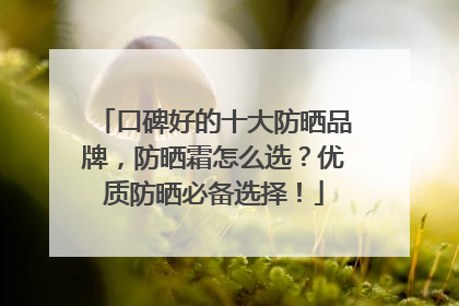 口碑好的十大防晒品牌，防晒霜怎么选？优质防晒必备选择！