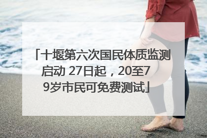 十堰第六次国民体质监测启动 27日起，20至79岁市民可免费测试