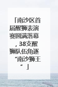 南沙区首届醒狮表演赛圆满落幕，38支醒狮队伍角逐“南沙狮王”