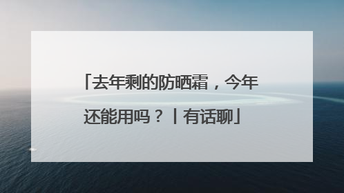 去年剩的防晒霜，今年还能用吗？丨有话聊