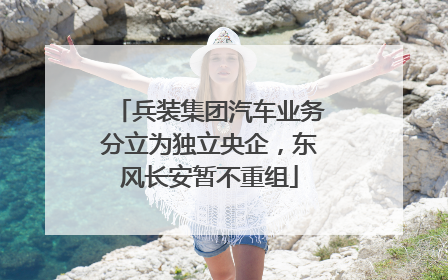 兵装集团汽车业务分立为独立央企，东风长安暂不重组