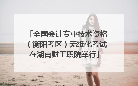 全国会计专业技术资格（衡阳考区）无纸化考试在湖南财工职院举行