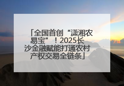 全国首创“潇湘农易宝”！2025长沙金融赋能打通农村产权交易全链条