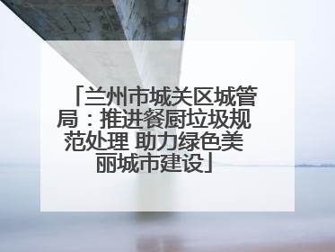 兰州市城关区城管局：推进餐厨垃圾规范处理 助力绿色美丽城市建设