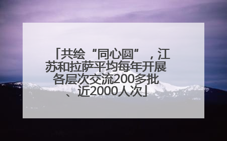共绘“同心圆”，江苏和拉萨平均每年开展各层次交流200多批、近2000人次