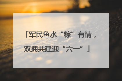 军民鱼水“粽”有情，双拥共建迎“六一”