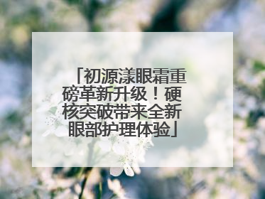 初源漾眼霜重磅革新升级！硬核突破带来全新眼部护理体验
