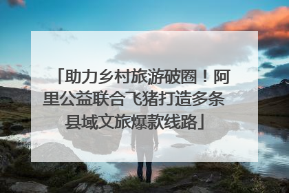 助力乡村旅游破圈！阿里公益联合飞猪打造多条县域文旅爆款线路