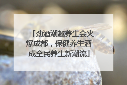 劲酒潮趣养生会火爆成都，保健养生酒成全民养生新潮流