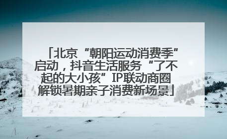 北京“朝阳运动消费季”启动，抖音生活服务“了不起的大小孩”IP联动商圈解锁暑期亲子消费新场景