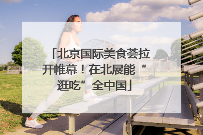 北京国际美食荟拉开帷幕！在北展能“逛吃”全中国