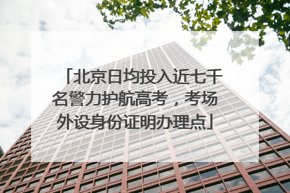 北京日均投入近七千名警力护航高考，考场外设身份证明办理点