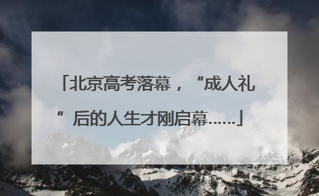 北京高考落幕，“成人礼”后的人生才刚启幕……