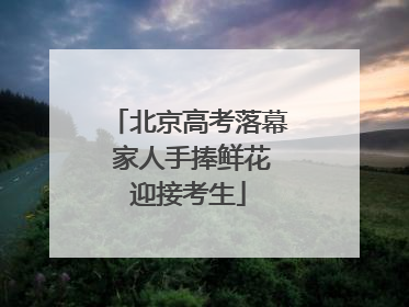北京高考落幕 家人手捧鲜花迎接考生