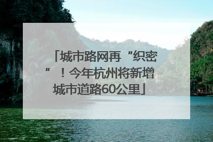 城市路网再“织密”！今年杭州将新增城市道路60公里