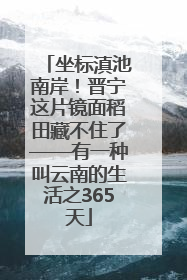 坐标滇池南岸！晋宁这片镜面稻田藏不住了——有一种叫云南的生活之365天