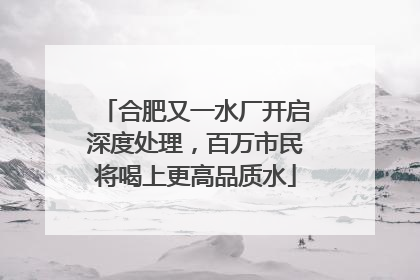 合肥又一水厂开启深度处理，百万市民将喝上更高品质水