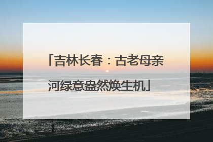 吉林长春：古老母亲河绿意盎然焕生机
