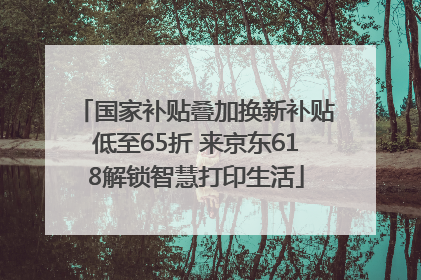 国家补贴叠加换新补贴低至65折 来京东618解锁智慧打印生活