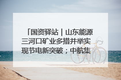 国资驿站｜山东能源三河口矿业多措并举实现节电新突破；中航集团开通广州—北京—格拉斯哥全货机航线