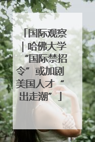 国际观察｜哈佛大学“国际禁招令”或加剧美国人才“出走潮”