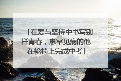 在爱与坚持中书写别样青春，患罕见病的他在轮椅上完成中考