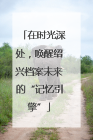 在时光深处，唤醒绍兴档案未来的“记忆引擎”
