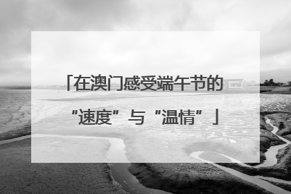 在澳门感受端午节的“速度”与“温情”