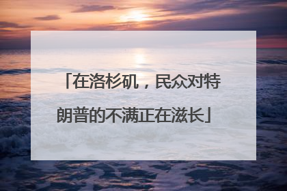 在洛杉矶，民众对特朗普的不满正在滋长