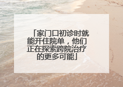 家门口初诊时就能开住院单，他们正在探索跨院治疗的更多可能