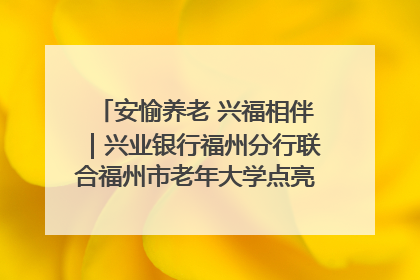 安愉养老 兴福相伴｜兴业银行福州分行联合福州市老年大学点亮安愉文化生活