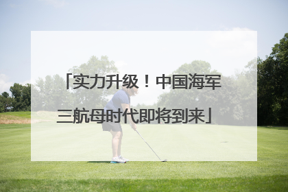 实力升级！中国海军三航母时代即将到来