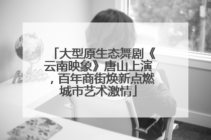 大型原生态舞剧《云南映象》唐山上演，百年商街焕新点燃城市艺术激情