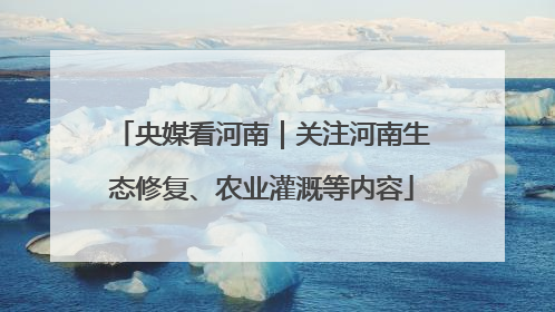央媒看河南｜关注河南生态修复、农业灌溉等内容