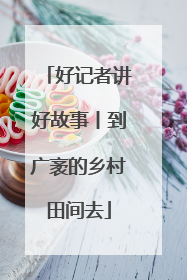 好记者讲好故事丨到广袤的乡村田间去