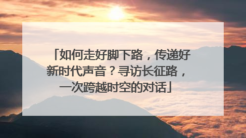 如何走好脚下路，传递好新时代声音？寻访长征路，一次跨越时空的对话