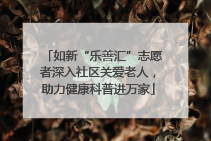 如新“乐善汇”志愿者深入社区关爱老人，助力健康科普进万家