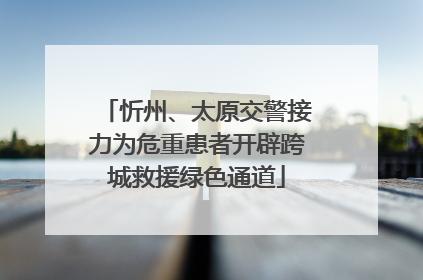 忻州、太原交警接力为危重患者开辟跨城救援绿色通道
