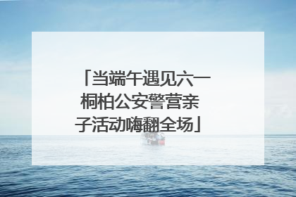 当端午遇见六一 桐柏公安警营亲子活动嗨翻全场
