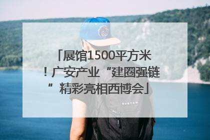展馆1500平方米！广安产业“建圈强链”精彩亮相西博会