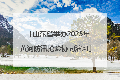 山东省举办2025年黄河防汛抢险协同演习