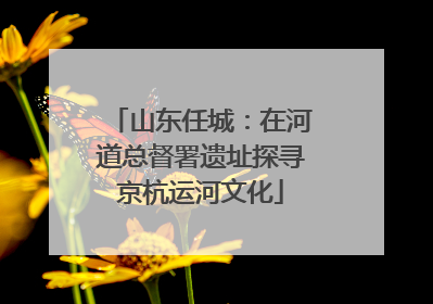 山东任城：在河道总督署遗址探寻京杭运河文化