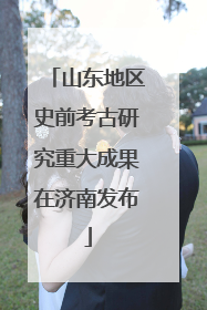 山东地区史前考古研究重大成果在济南发布